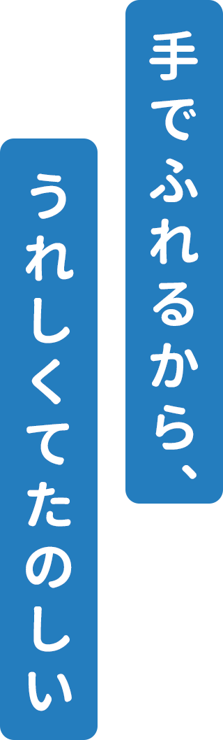 手でふれるから、うれしくてたのしい