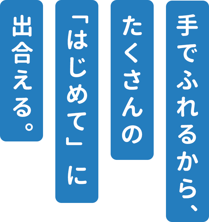 手でふれるから、たくさんの「はじめて」に出合える。